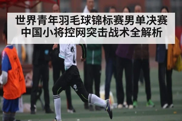世界青年羽毛球锦标赛男单决赛中国小将控网突击战术全解析