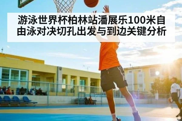 游泳世界杯柏林站潘展乐100米自由泳对决切孔出发与到边关键分析