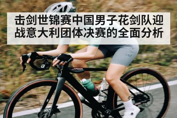 击剑世锦赛中国男子花剑队迎战意大利团体决赛的全面分析