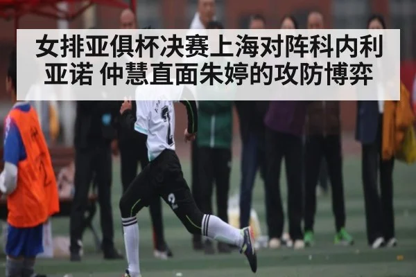 女排亚俱杯决赛上海对阵科内利亚诺 仲慧直面朱婷的攻防博弈
