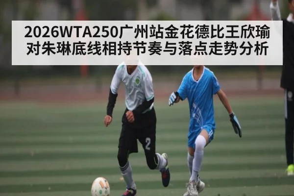 2026WTA250广州站金花德比王欣瑜对朱琳底线相持节奏与落点走势分析