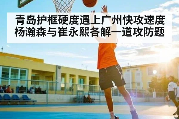青岛护框硬度遇上广州快攻速度 杨瀚森与崔永熙各解一道攻防题